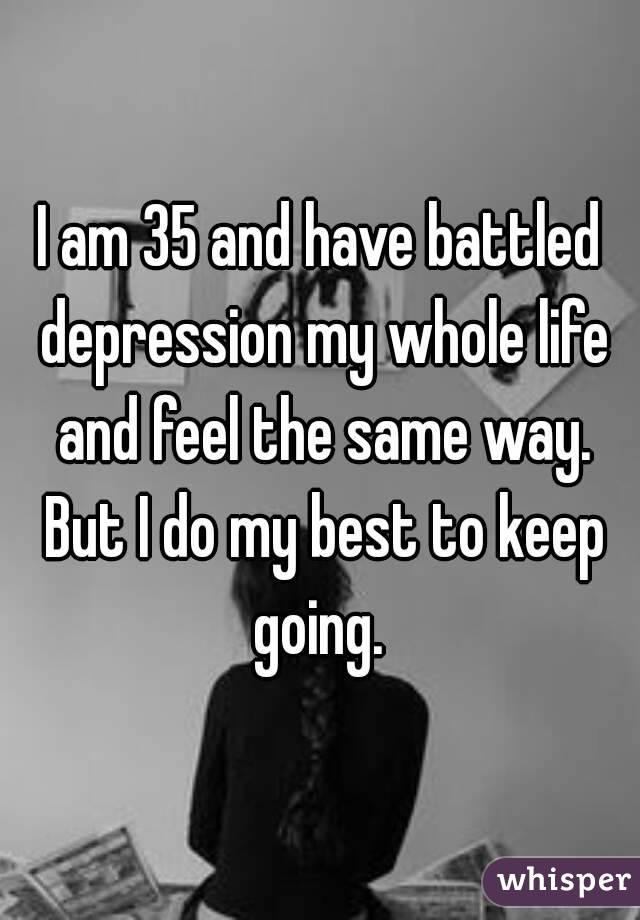 I am 35 and have battled depression my whole life and feel the same way. But I do my best to keep going. 