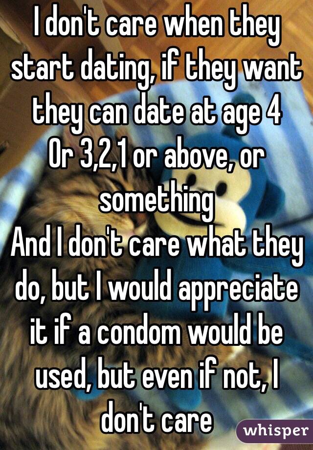 I don't care when they start dating, if they want they can date at age 4
Or 3,2,1 or above, or something
And I don't care what they do, but I would appreciate it if a condom would be used, but even if not, I don't care