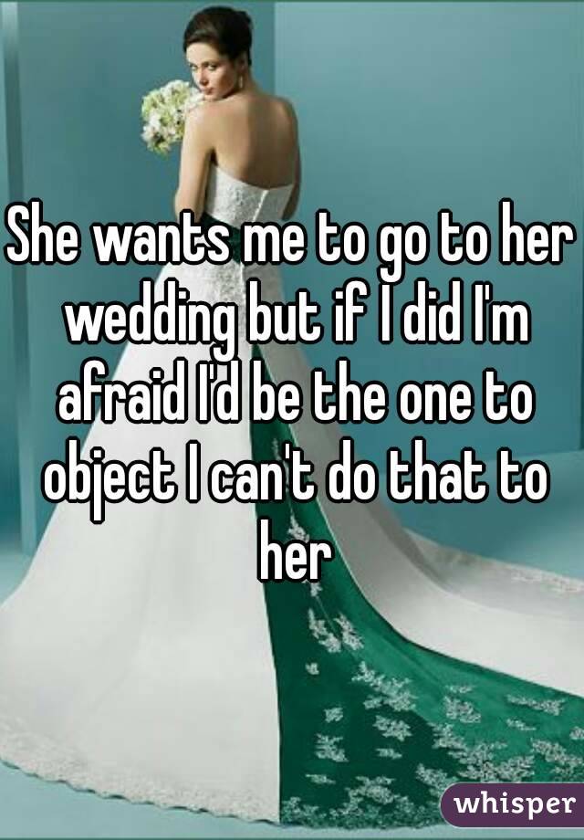 She wants me to go to her wedding but if I did I'm afraid I'd be the one to object I can't do that to her