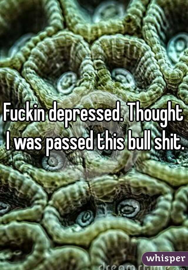 Fuckin depressed. Thought I was passed this bull shit.