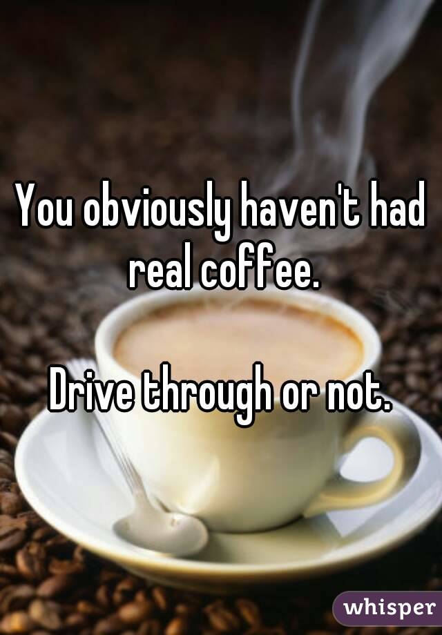You obviously haven't had real coffee.

Drive through or not.