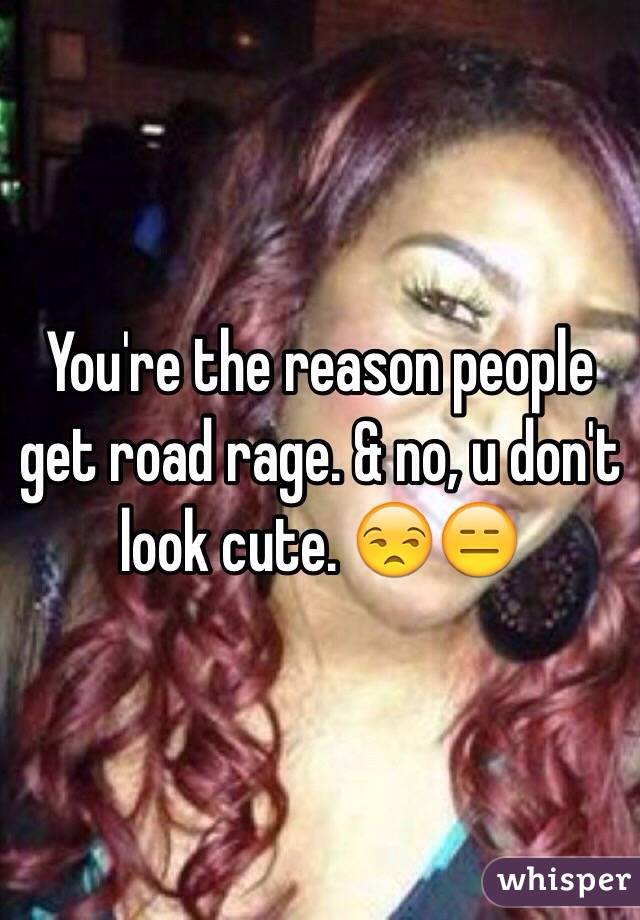 You're the reason people get road rage. & no, u don't look cute. 😒😑