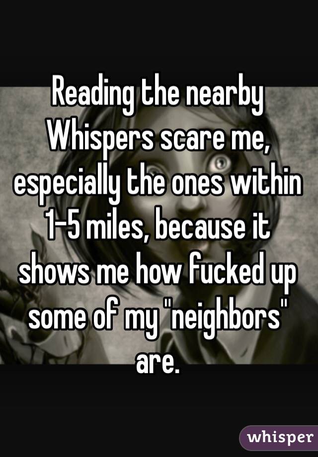 Reading the nearby Whispers scare me, especially the ones within 1-5 miles, because it shows me how fucked up some of my "neighbors" are. 