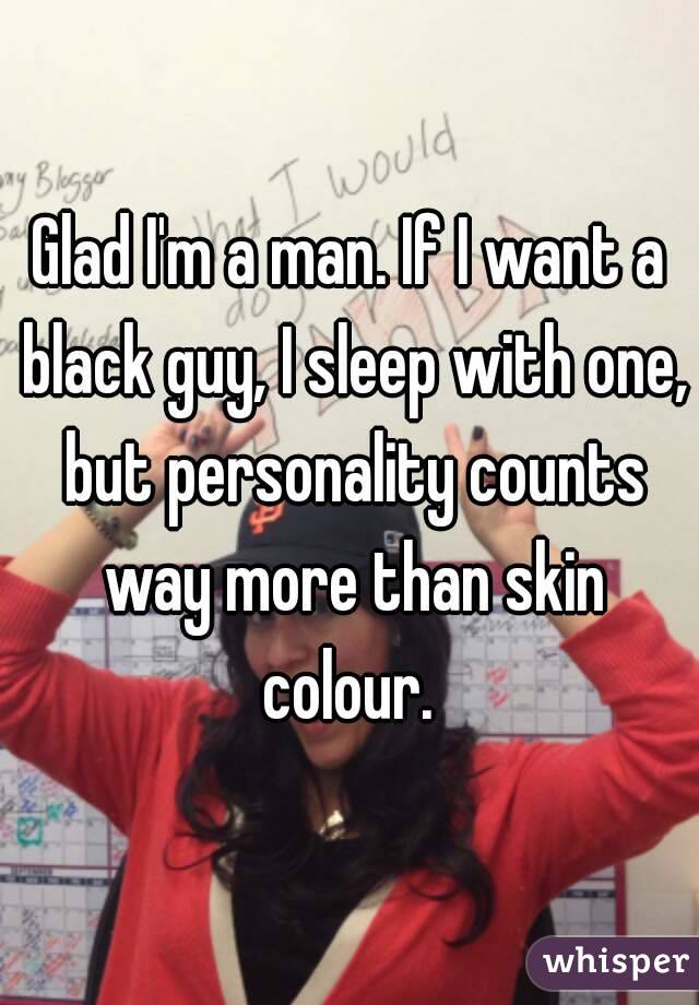 Glad I'm a man. If I want a black guy, I sleep with one, but personality counts way more than skin colour. 