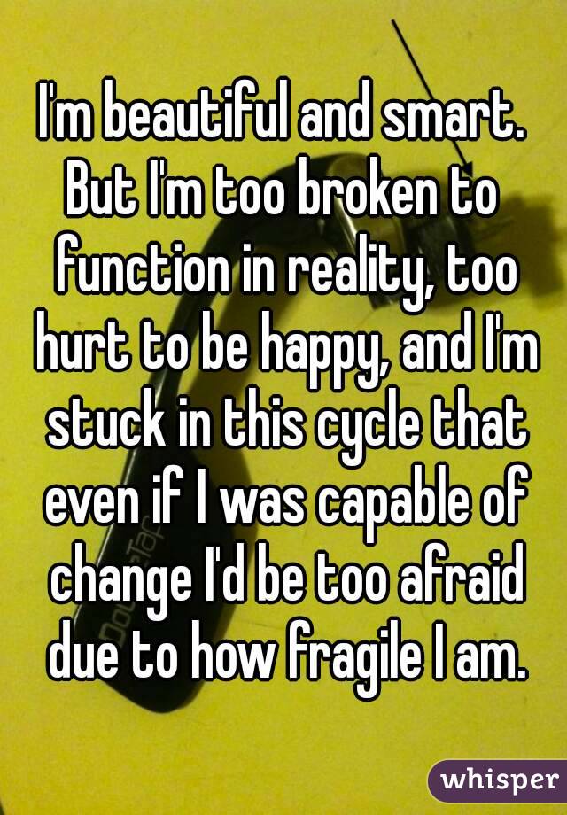 I'm beautiful and smart.
But I'm too broken to function in reality, too hurt to be happy, and I'm stuck in this cycle that even if I was capable of change I'd be too afraid due to how fragile I am.