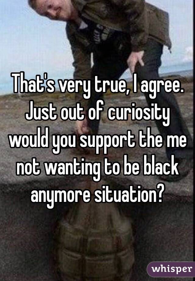 That's very true, I agree.
Just out of curiosity would you support the me not wanting to be black anymore situation?