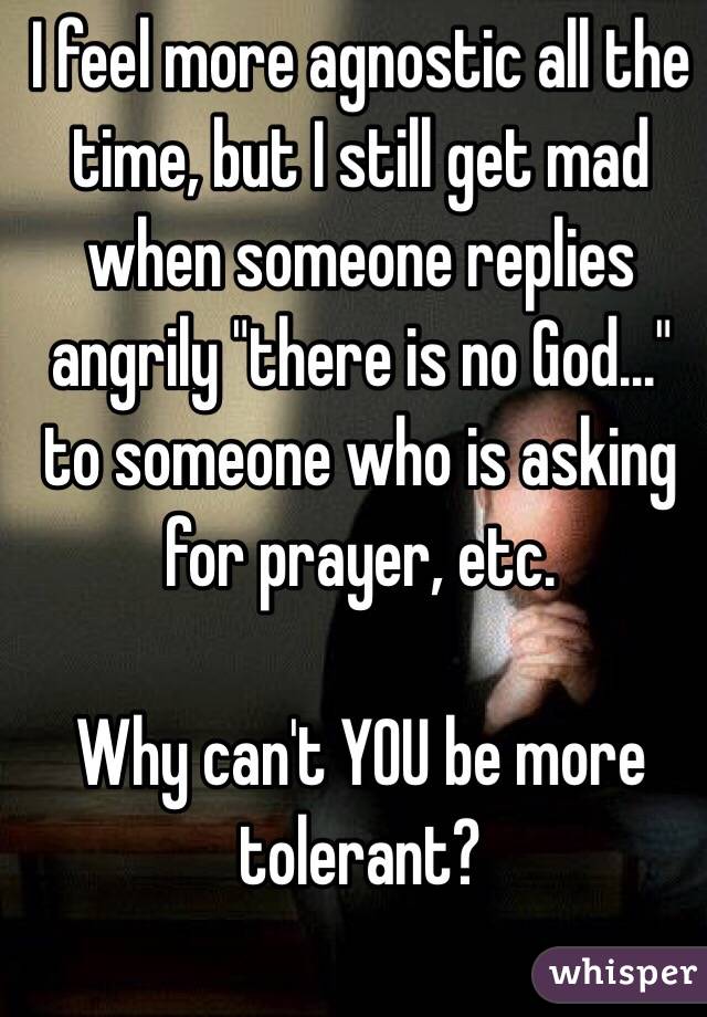 I feel more agnostic all the time, but I still get mad when someone replies angrily "there is no God..." to someone who is asking for prayer, etc. 

Why can't YOU be more tolerant?
