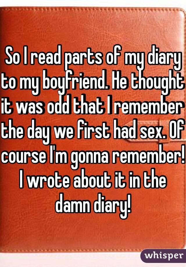 So I read parts of my diary to my boyfriend. He thought it was odd that I remember the day we first had sex. Of course I'm gonna remember! I wrote about it in the damn diary! 