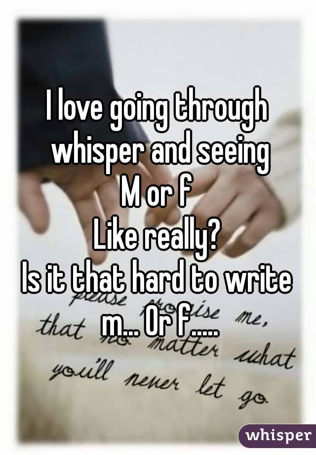 I love going through whisper and seeing
M or f
Like really?
Is it that hard to write m... Or f.....