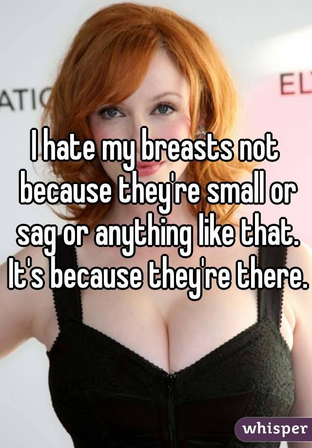 I hate my breasts not because they're small or sag or anything like that. It's because they're there.