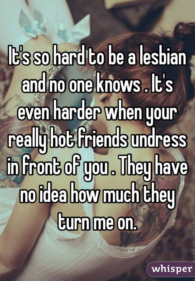 It's so hard to be a lesbian and no one knows . It's even harder when your really hot friends undress in front of you . They have no idea how much they turn me on. 