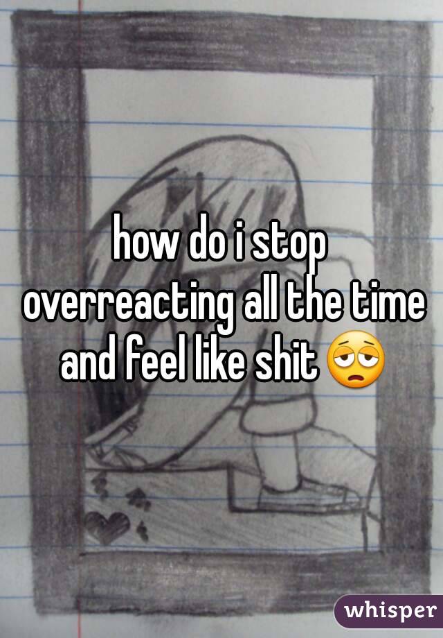 how do i stop overreacting all the time and feel like shit😩