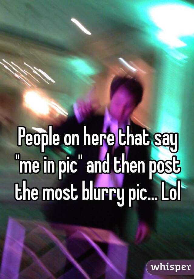 People on here that say "me in pic" and then post the most blurry pic... Lol