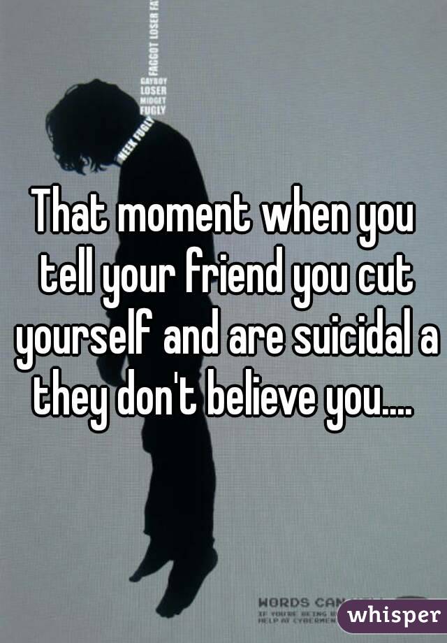 That moment when you tell your friend you cut yourself and are suicidal a they don't believe you.... 