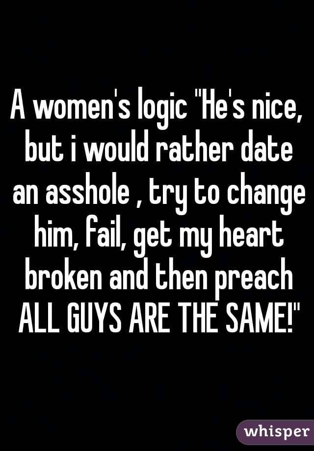 A women's logic "He's nice, but i would rather date an asshole , try to change him, fail, get my heart broken and then preach ALL GUYS ARE THE SAME!"