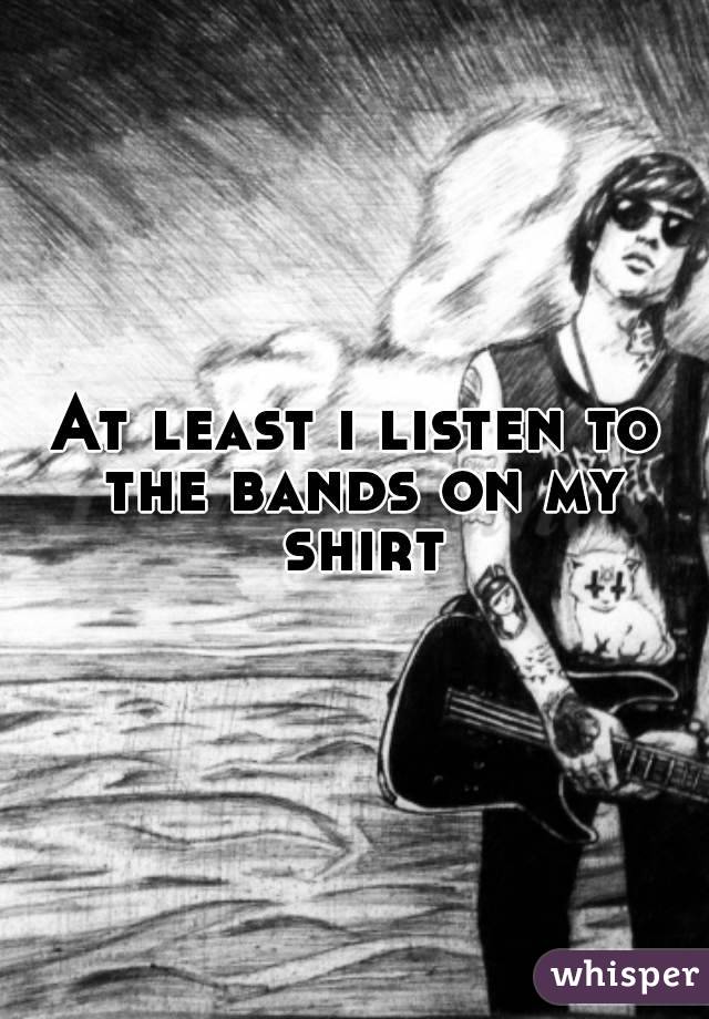 At least i listen to the bands on my shirt