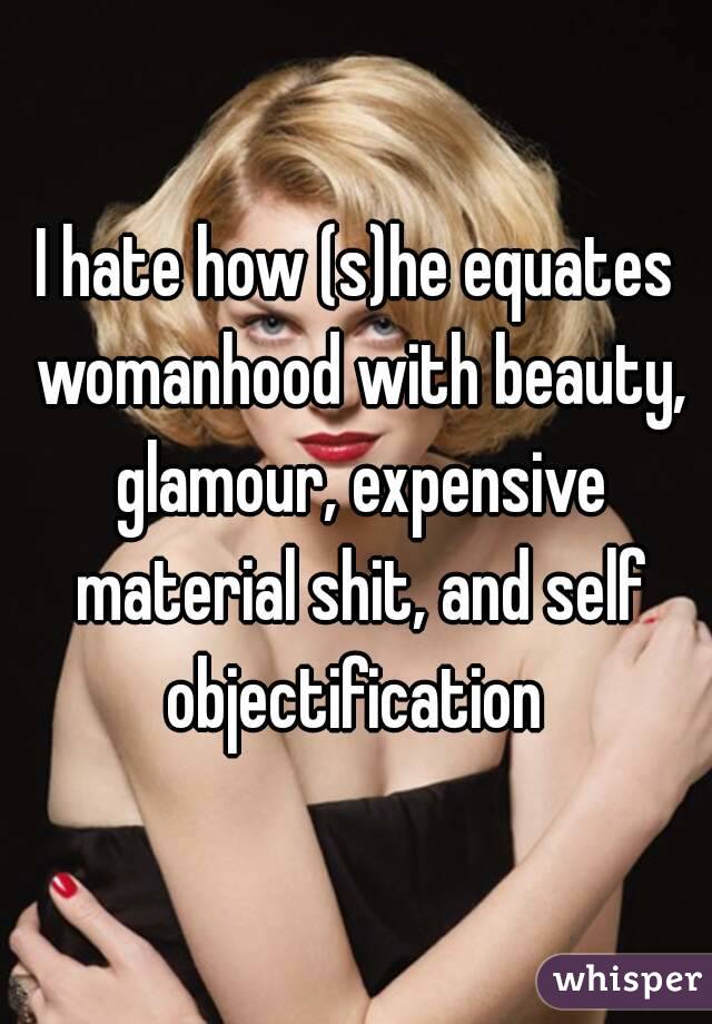 I hate how (s)he equates womanhood with beauty, glamour, expensive material shit, and self objectification 