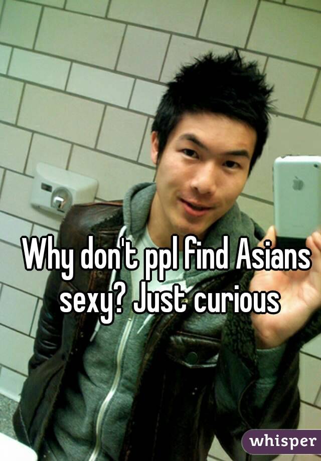 Why don't ppl find Asians sexy? Just curious
