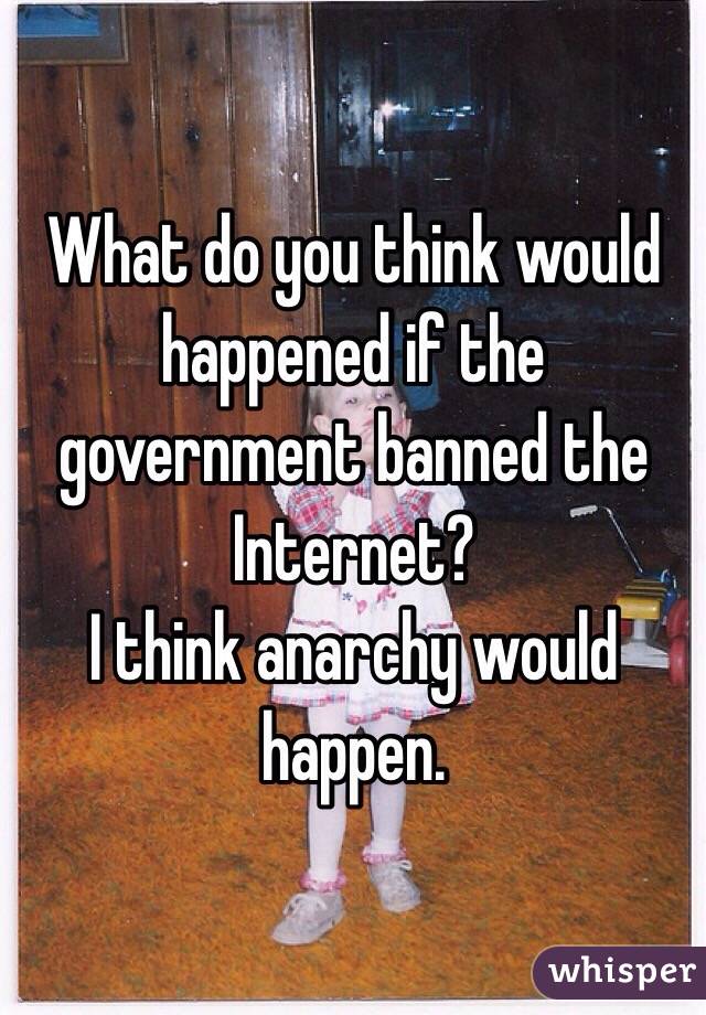 What do you think would happened if the government banned the Internet?
I think anarchy would happen.