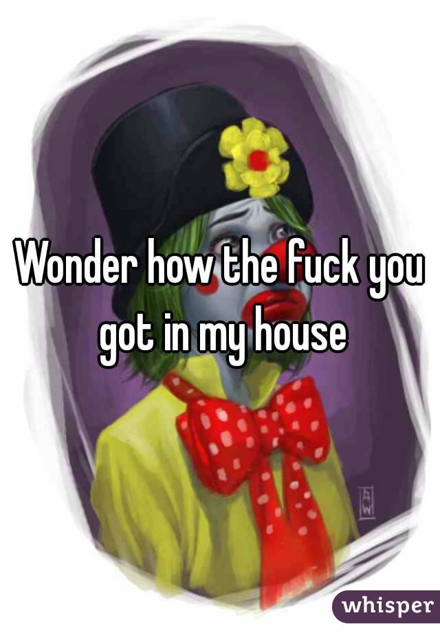Wonder how the fuck you got in my house