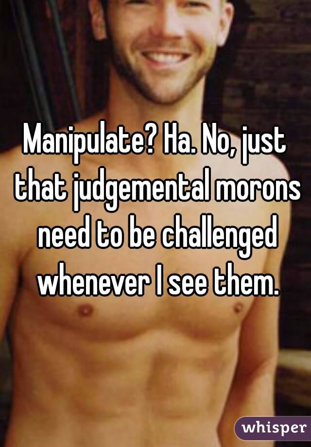 Manipulate? Ha. No, just that judgemental morons need to be challenged whenever I see them.