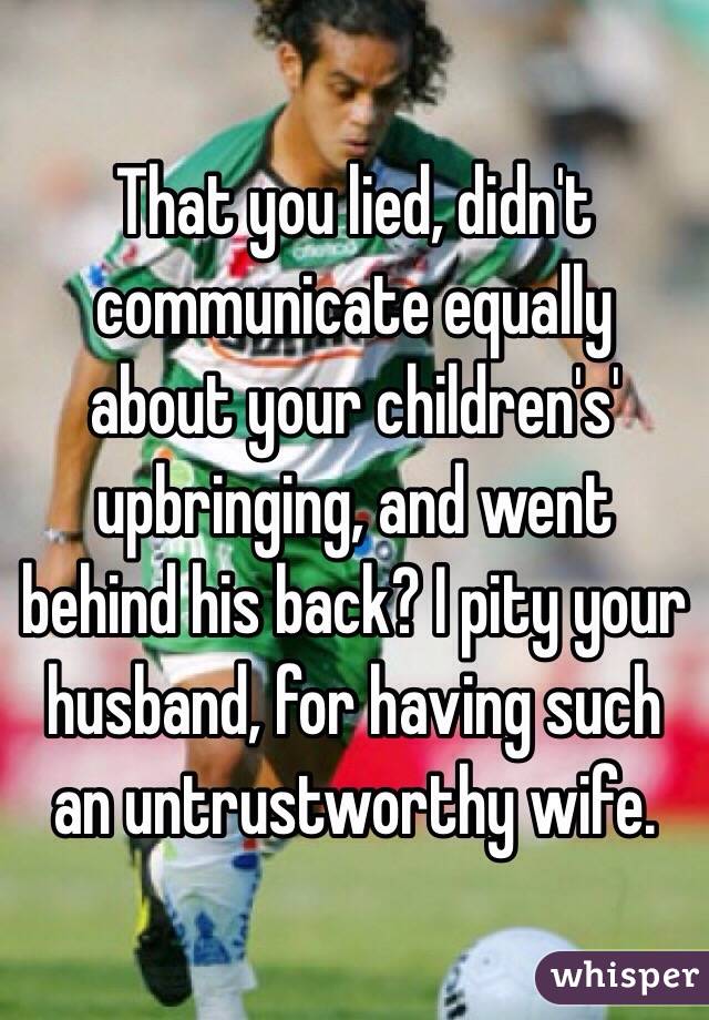 That you lied, didn't communicate equally about your children's' upbringing, and went behind his back? I pity your husband, for having such an untrustworthy wife.