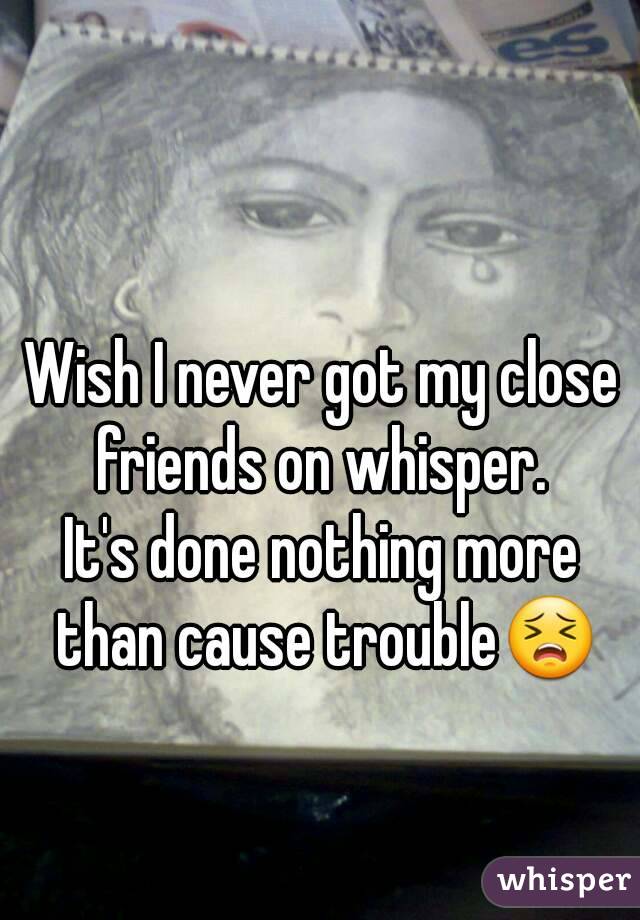 Wish I never got my close friends on whisper. 
It's done nothing more than cause trouble😣