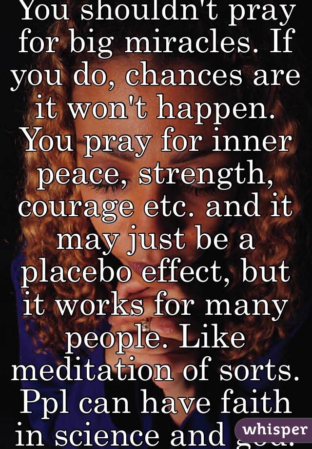 You shouldn't pray for big miracles. If you do, chances are it won't happen. You pray for inner peace, strength, courage etc. and it may just be a placebo effect, but it works for many people. Like meditation of sorts. Ppl can have faith in science and god.  