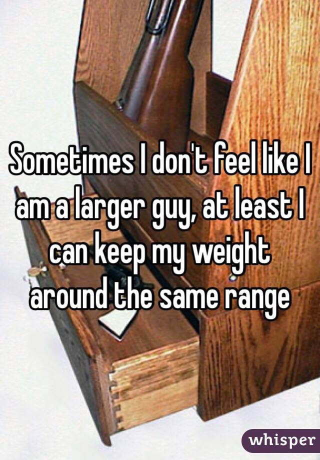 Sometimes I don't feel like I am a larger guy, at least I can keep my weight around the same range