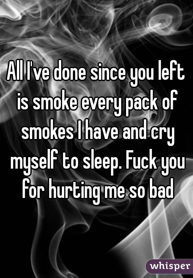 All I've done since you left is smoke every pack of smokes I have and cry myself to sleep. Fuck you for hurting me so bad