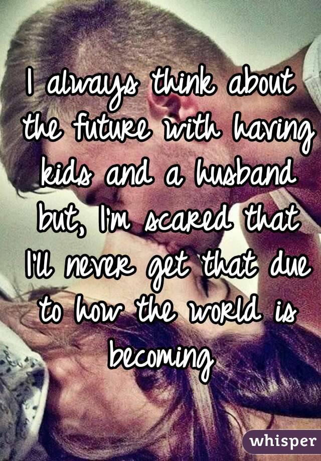 I always think about the future with having kids and a husband but, I'm scared that I'll never get that due to how the world is becoming 