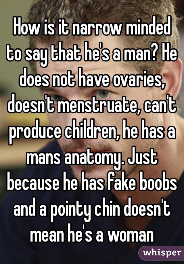 How is it narrow minded to say that he's a man? He does not have ovaries, doesn't menstruate, can't produce children, he has a mans anatomy. Just because he has fake boobs and a pointy chin doesn't mean he's a woman