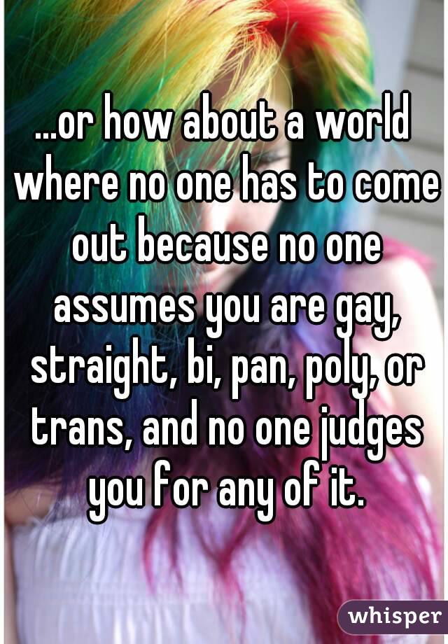 ...or how about a world where no one has to come out because no one assumes you are gay, straight, bi, pan, poly, or trans, and no one judges you for any of it.