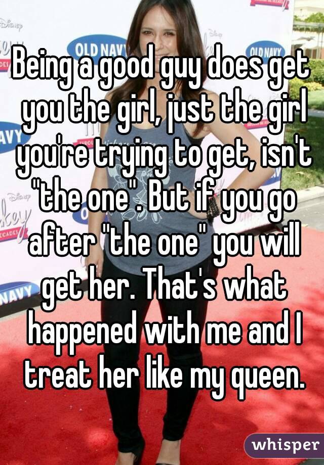 Being a good guy does get you the girl, just the girl you're trying to get, isn't "the one". But if you go after "the one" you will get her. That's what happened with me and I treat her like my queen.