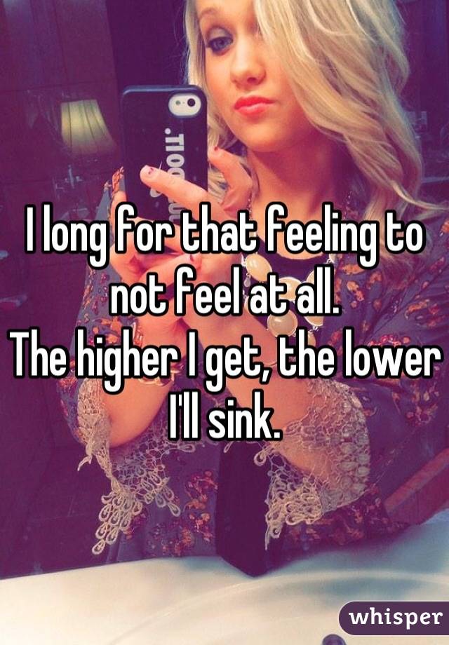 I long for that feeling to not feel at all.
The higher I get, the lower I'll sink.