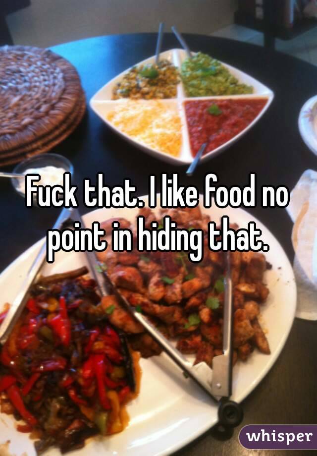 Fuck that. I like food no point in hiding that. 