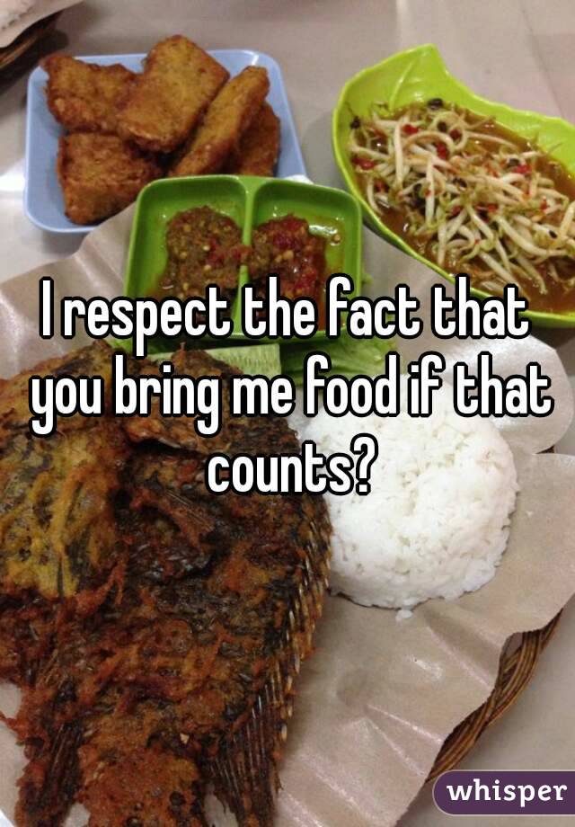 I respect the fact that you bring me food if that counts?