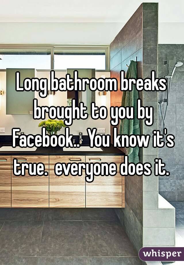 Long bathroom breaks brought to you by Facebook..  You know it's true.  everyone does it. 
