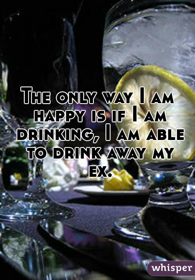 The only way I am happy is if I am drinking, I am able to drink away my ex.