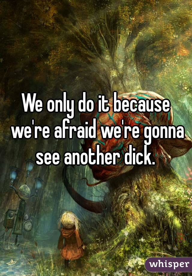We only do it because we're afraid we're gonna see another dick. 