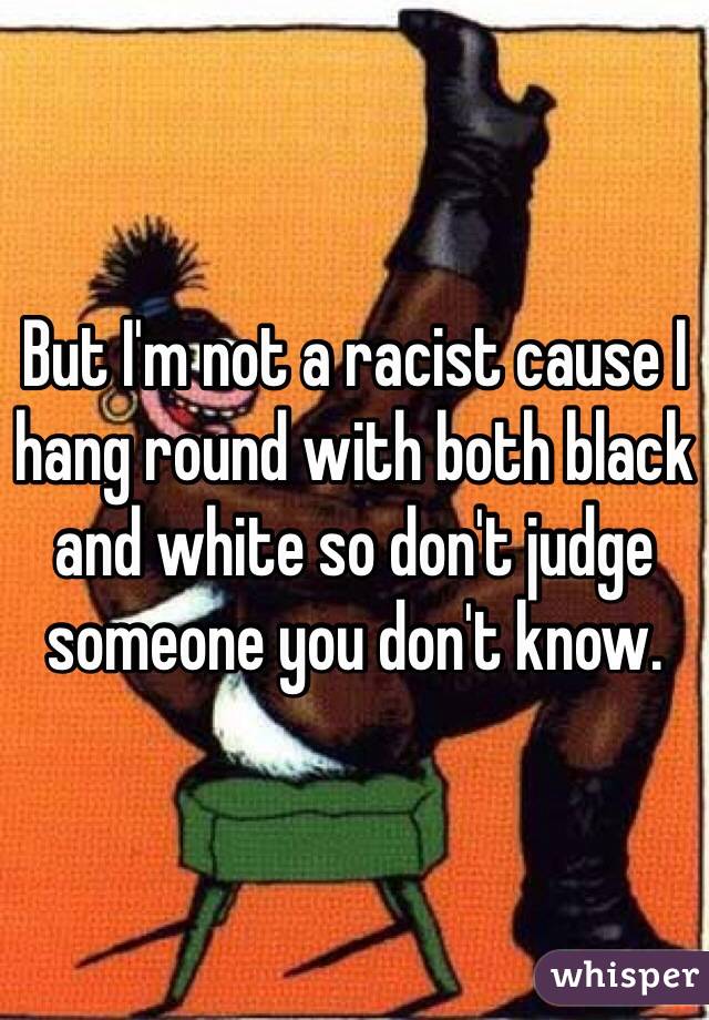 But I'm not a racist cause I hang round with both black and white so don't judge someone you don't know.