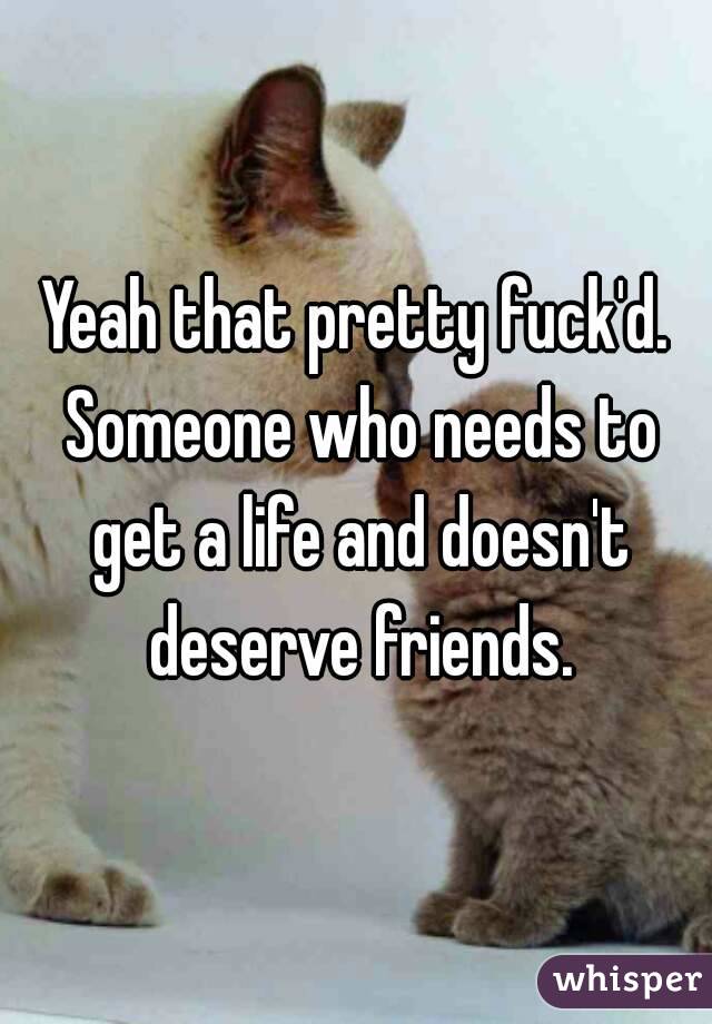 Yeah that pretty fuck'd. Someone who needs to get a life and doesn't deserve friends.
