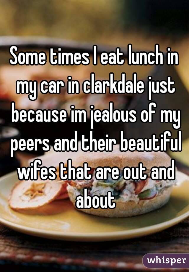 Some times I eat lunch in my car in clarkdale just because im jealous of my peers and their beautiful wifes that are out and about