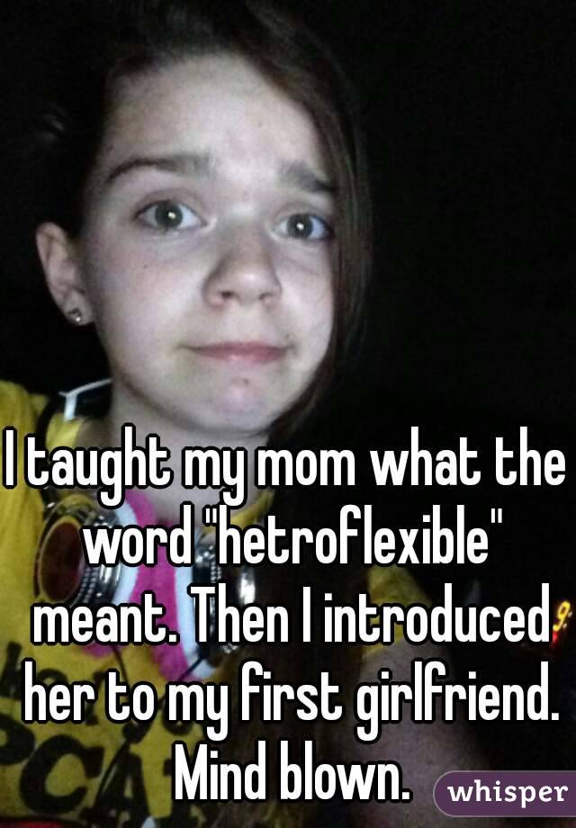 I taught my mom what the word "hetroflexible" meant. Then I introduced her to my first girlfriend. Mind blown.