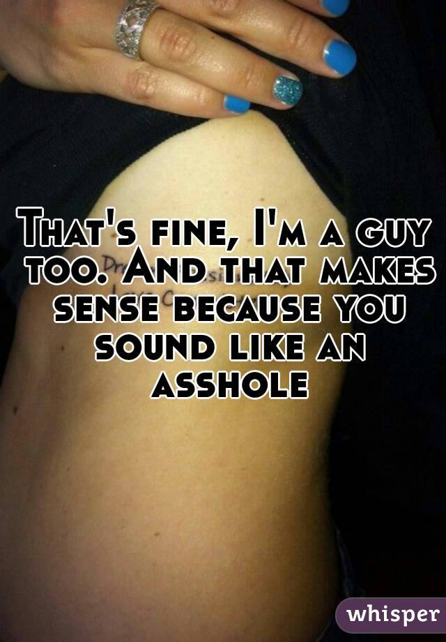 That's fine, I'm a guy too. And that makes sense because you sound like an asshole