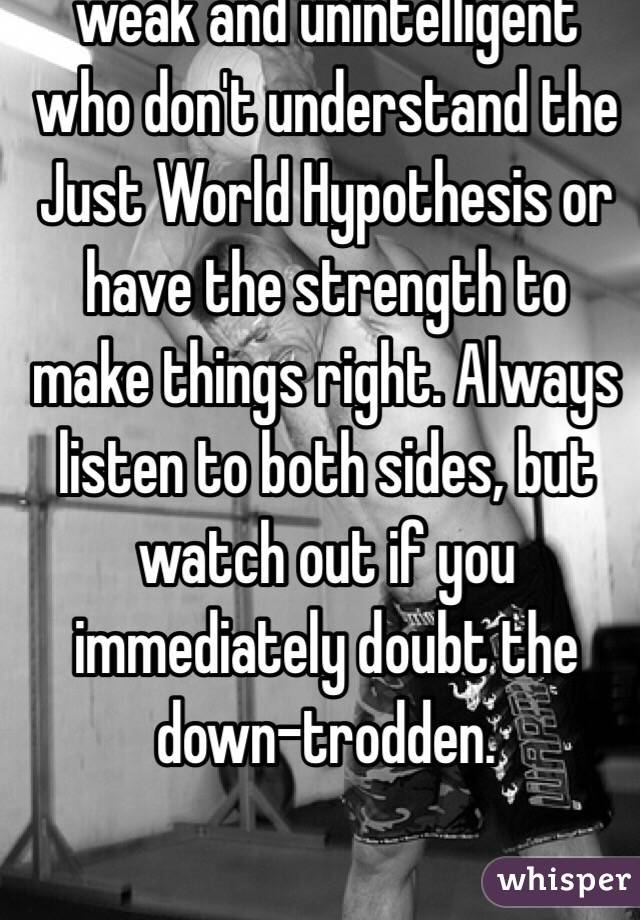 Victim-blaming is for the weak and unintelligent who don't understand the Just World Hypothesis or have the strength to make things right. Always listen to both sides, but watch out if you immediately doubt the down-trodden.