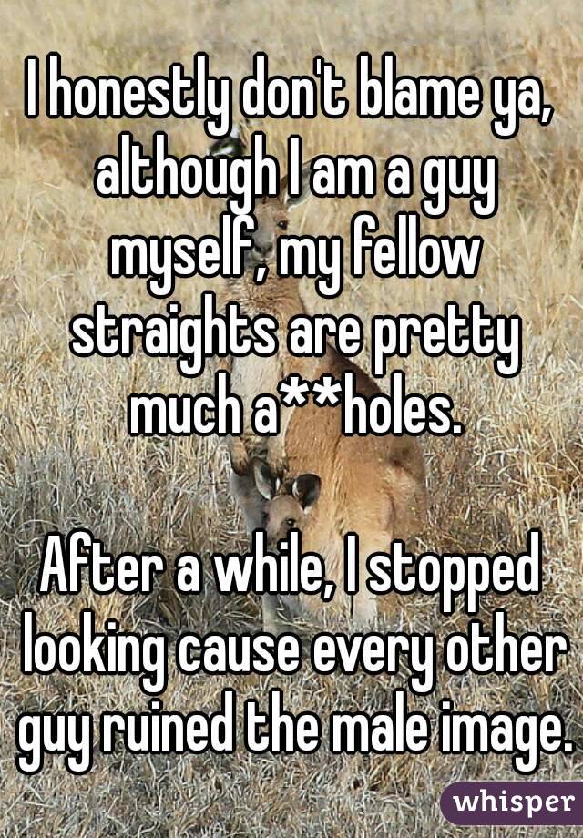 I honestly don't blame ya, although I am a guy myself, my fellow straights are pretty much a**holes.

After a while, I stopped looking cause every other guy ruined the male image.