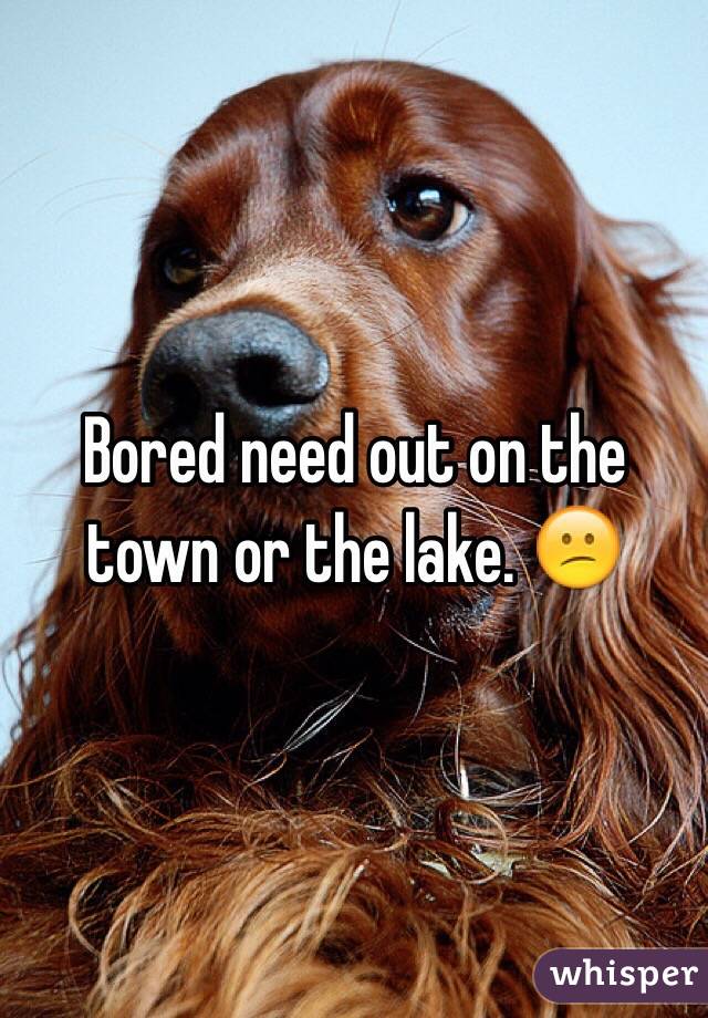 Bored need out on the town or the lake. 😕
