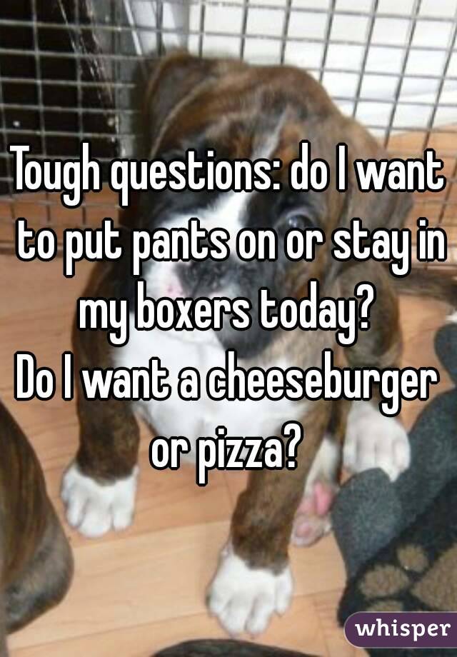 Tough questions: do I want to put pants on or stay in my boxers today? 
Do I want a cheeseburger or pizza? 