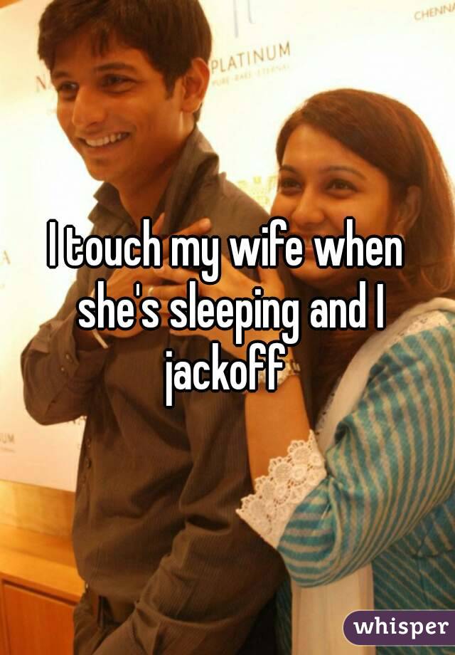 I touch my wife when she's sleeping and I jackoff 